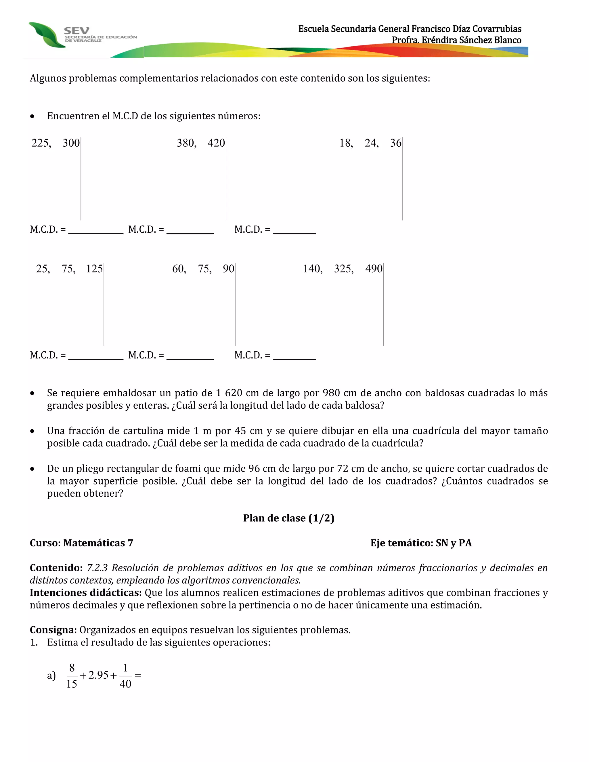 Escuela Secundaria General Francisco Díaz Covarrubias
                                                                                     Profra. Eréndira Sánchez Blanco



Algunos problemas complementarios relacionados con este contenido son los siguientes:


    Encuentren el M.C.D de los siguientes números:

225, 300                           380, 420                             18, 24, 36




M.C.D. = ______________ M.C.D. = ____________   M.C.D. = ___________


    25, 75, 125                   60, 75, 90                    140, 325, 490




M.C.D. = ______________ M.C.D. = ____________   M.C.D. = ___________


    Se requiere embaldosar un patio de 1 620 cm de largo por 980 cm de ancho con baldosas cuadradas lo más
     grandes posibles y enteras. ¿Cuál será la longitud del lado de cada baldosa?

    Una fracción de cartulina mide 1 m por 45 cm y se quiere dibujar en ella una cuadrícula del mayor tamaño
     posible cada cuadrado. ¿Cuál debe ser la medida de cada cuadrado de la cuadrícula?

    De un pliego rectangular de foami que mide 96 cm de largo por 72 cm de ancho, se quiere cortar cuadrados de
     la mayor superficie posible. ¿Cuál debe ser la longitud del lado de los cuadrados? ¿Cuántos cuadrados se
     pueden obtener?

                                                  Plan de clase (1/2)

Curso: Matemáticas 7                                                            Eje temático: SN y PA

Contenido: 7.2.3 Resolución de problemas aditivos en los que se combinan números fraccionarios y decimales en
distintos contextos, empleando los algoritmos convencionales.
Intenciones didácticas: Que los alumnos realicen estimaciones de problemas aditivos que combinan fracciones y
números decimales y que reflexionen sobre la pertinencia o no de hacer únicamente una estimación.

Consigna: Organizados en equipos resuelvan los siguientes problemas.
1. Estima el resultado de las siguientes operaciones:

           8          1
     a)       2.95     
          15          40
 