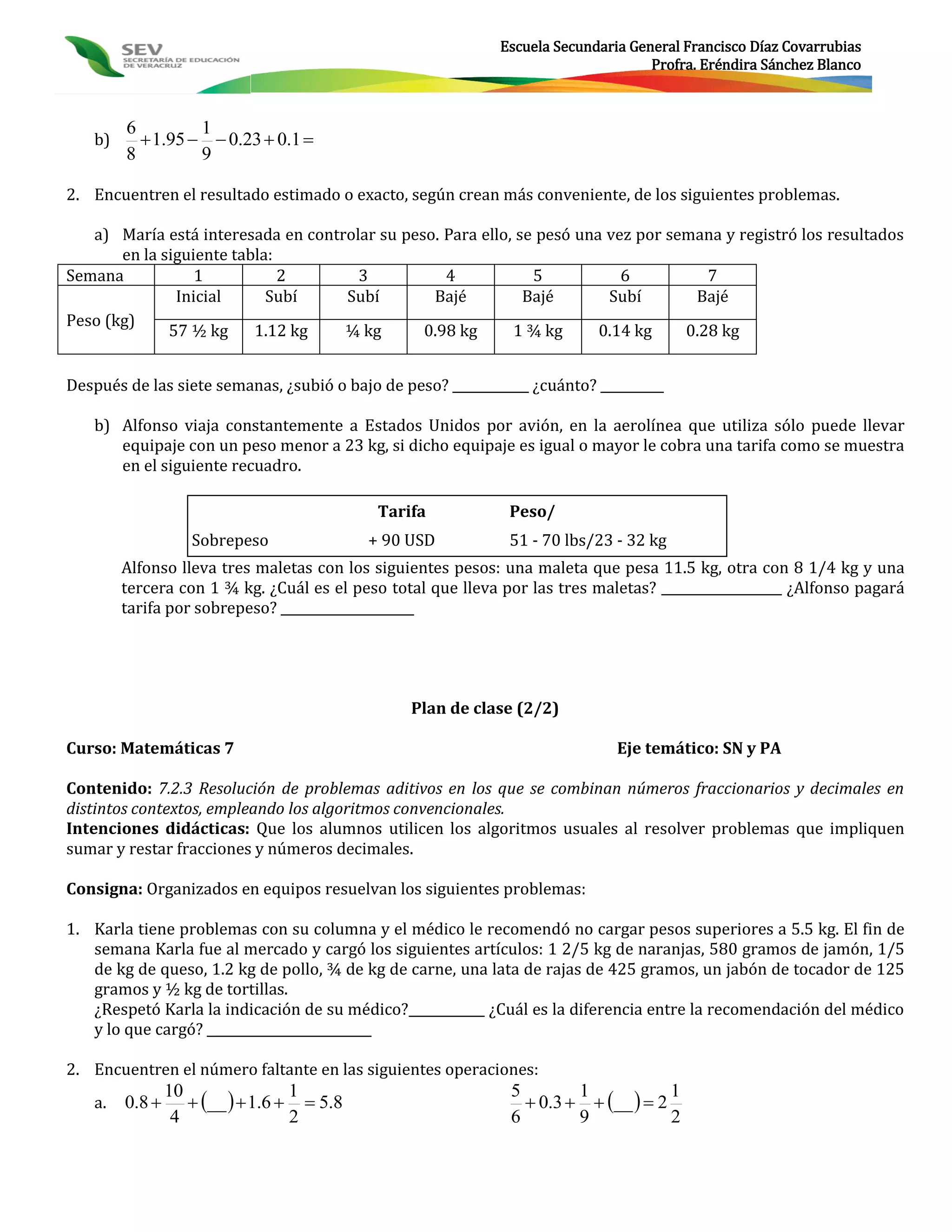 Escuela Secundaria General Francisco Díaz Covarrubias
                                                                                   Profra. Eréndira Sánchez Blanco



        6         1
   b)      1.95   0.23  0.1 
        8         9

2. Encuentren el resultado estimado o exacto, según crean más conveniente, de los siguientes problemas.

   a) María está interesada en controlar su peso. Para ello, se pesó una vez por semana y registró los resultados
       en la siguiente tabla:
Semana            1           2       3           4            5           6          7
               Inicial      Subí    Subí        Bajé          Bajé       Subí       Bajé
Peso (kg)
              57 ½ kg     1.12 kg   ¼ kg       0.98 kg      1 ¾ kg      0.14 kg    0.28 kg


Después de las siete semanas, ¿subió o bajo de peso? ____________ ¿cuánto? __________

   b) Alfonso viaja constantemente a Estados Unidos por avión, en la aerolínea que utiliza sólo puede llevar
      equipaje con un peso menor a 23 kg, si dicho equipaje es igual o mayor le cobra una tarifa como se muestra
      en el siguiente recuadro.

                                            Tarifa             Peso/
                   Sobrepeso               + 90 USD            51 - 70 lbs/23 - 32 kg
        Alfonso lleva tres maletas con los siguientes pesos: una maleta que pesa 11.5 kg, otra con 8 1/4 kg y una
        tercera con 1 ¾ kg. ¿Cuál es el peso total que lleva por las tres maletas? ___________________ ¿Alfonso pagará
        tarifa por sobrepeso? _____________________




                                                 Plan de clase (2/2)

Curso: Matemáticas 7                                                          Eje temático: SN y PA

Contenido: 7.2.3 Resolución de problemas aditivos en los que se combinan números fraccionarios y decimales en
distintos contextos, empleando los algoritmos convencionales.
Intenciones didácticas: Que los alumnos utilicen los algoritmos usuales al resolver problemas que impliquen
sumar y restar fracciones y números decimales.

Consigna: Organizados en equipos resuelvan los siguientes problemas:

1. Karla tiene problemas con su columna y el médico le recomendó no cargar pesos superiores a 5.5 kg. El fin de
   semana Karla fue al mercado y cargó los siguientes artículos: 1 2/5 kg de naranjas, 580 gramos de jamón, 1/5
   de kg de queso, 1.2 kg de pollo, ¾ de kg de carne, una lata de rajas de 425 gramos, un jabón de tocador de 125
   gramos y ½ kg de tortillas.
   ¿Respetó Karla la indicación de su médico?____________ ¿Cuál es la diferencia entre la recomendación del médico
   y lo que cargó? __________________________

2. Encuentren el número faltante en las siguientes operaciones:
                    __   1.6   5.8                          0.3   __   2
                10                1                            5        1            1
   a.   0.8 
                 4                2                            6        9            2
 