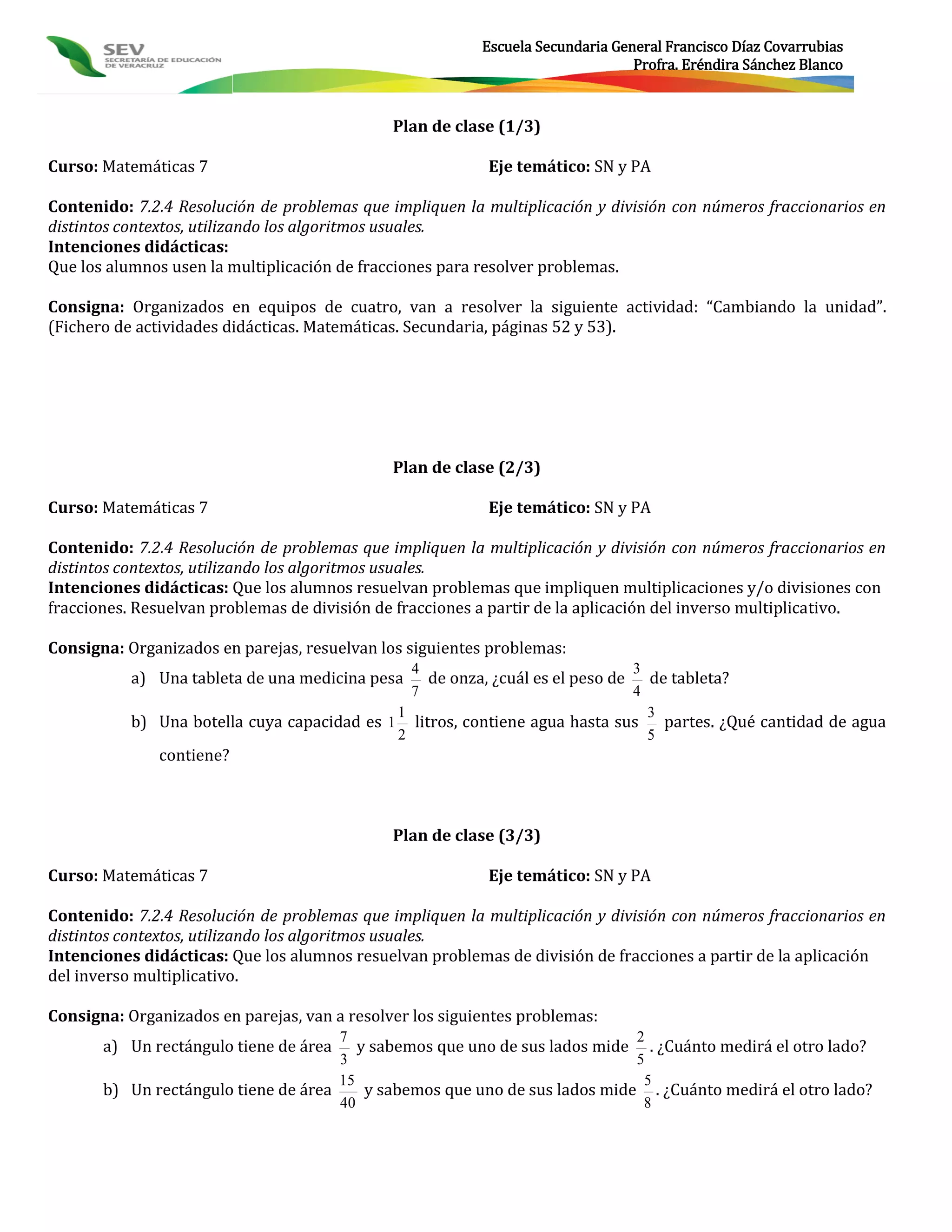 Escuela Secundaria General Francisco Díaz Covarrubias
                                                                                Profra. Eréndira Sánchez Blanco



                                              Plan de clase (1/3)

Curso: Matemáticas 7                                       Eje temático: SN y PA

Contenido: 7.2.4 Resolución de problemas que impliquen la multiplicación y división con números fraccionarios en
distintos contextos, utilizando los algoritmos usuales.
Intenciones didácticas:
Que los alumnos usen la multiplicación de fracciones para resolver problemas.

Consigna: Organizados en equipos de cuatro, van a resolver la siguiente actividad: “Cambiando la unidad”.
(Fichero de actividades didácticas. Matemáticas. Secundaria, páginas 52 y 53).




                                              Plan de clase (2/3)

Curso: Matemáticas 7                                       Eje temático: SN y PA

Contenido: 7.2.4 Resolución de problemas que impliquen la multiplicación y división con números fraccionarios en
distintos contextos, utilizando los algoritmos usuales.
Intenciones didácticas: Que los alumnos resuelvan problemas que impliquen multiplicaciones y/o divisiones con
fracciones. Resuelvan problemas de división de fracciones a partir de la aplicación del inverso multiplicativo.

Consigna: Organizados en parejas, resuelvan los siguientes problemas:
                                               4                             3
           a) Una tableta de una medicina pesa   de onza, ¿cuál es el peso de de tableta?
                                               7                             4
                                             1                                 3
           b) Una botella cuya capacidad es 1 litros, contiene agua hasta sus partes. ¿Qué cantidad de agua
                                             2                                 5
              contiene?



                                              Plan de clase (3/3)

Curso: Matemáticas 7                                       Eje temático: SN y PA

Contenido: 7.2.4 Resolución de problemas que impliquen la multiplicación y división con números fraccionarios en
distintos contextos, utilizando los algoritmos usuales.
Intenciones didácticas: Que los alumnos resuelvan problemas de división de fracciones a partir de la aplicación
del inverso multiplicativo.

Consigna: Organizados en parejas, van a resolver los siguientes problemas:
                                      7                                      2
       a) Un rectángulo tiene de área    y sabemos que uno de sus lados mide . ¿Cuánto medirá el otro lado?
                                      3                                      5
                                      15                                      5
       b) Un rectángulo tiene de área     y sabemos que uno de sus lados mide . ¿Cuánto medirá el otro lado?
                                      40                                      8
 