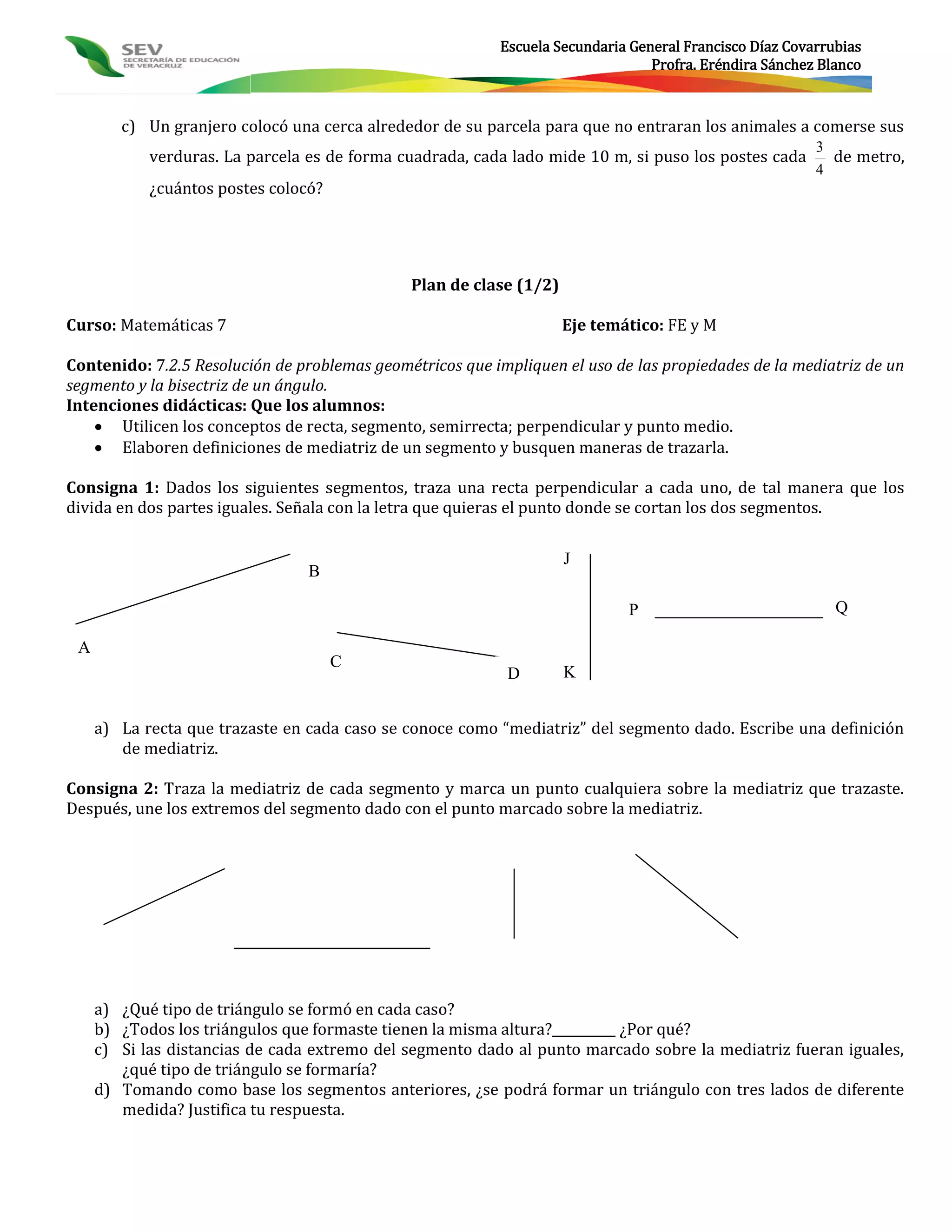 Escuela Secundaria General Francisco Díaz Covarrubias
                                                                                 Profra. Eréndira Sánchez Blanco



        c) Un granjero colocó una cerca alrededor de su parcela para que no entraran los animales a comerse sus
                                                                                                         3
            verduras. La parcela es de forma cuadrada, cada lado mide 10 m, si puso los postes cada        de metro,
                                                                                                         4
            ¿cuántos postes colocó?




                                              Plan de clase (1/2)

Curso: Matemáticas 7                                                Eje temático: FE y M

Contenido: 7.2.5 Resolución de problemas geométricos que impliquen el uso de las propiedades de la mediatriz de un
segmento y la bisectriz de un ángulo.
Intenciones didácticas: Que los alumnos:
     Utilicen los conceptos de recta, segmento, semirrecta; perpendicular y punto medio.
     Elaboren definiciones de mediatriz de un segmento y busquen maneras de trazarla.

Consigna 1: Dados los siguientes segmentos, traza una recta perpendicular a cada uno, de tal manera que los
divida en dos partes iguales. Señala con la letra que quieras el punto donde se cortan los dos segmentos.

                                                                    J
                                 B

                                                                             P                              Q

 A
                                      C
                                                            D       K


     a) La recta que trazaste en cada caso se conoce como “mediatriz” del segmento dado. Escribe una definición
        de mediatriz.

Consigna 2: Traza la mediatriz de cada segmento y marca un punto cualquiera sobre la mediatriz que trazaste.
Después, une los extremos del segmento dado con el punto marcado sobre la mediatriz.




     a) ¿Qué tipo de triángulo se formó en cada caso?
     b) ¿Todos los triángulos que formaste tienen la misma altura?__________ ¿Por qué?
     c) Si las distancias de cada extremo del segmento dado al punto marcado sobre la mediatriz fueran iguales,
        ¿qué tipo de triángulo se formaría?
     d) Tomando como base los segmentos anteriores, ¿se podrá formar un triángulo con tres lados de diferente
        medida? Justifica tu respuesta.
 