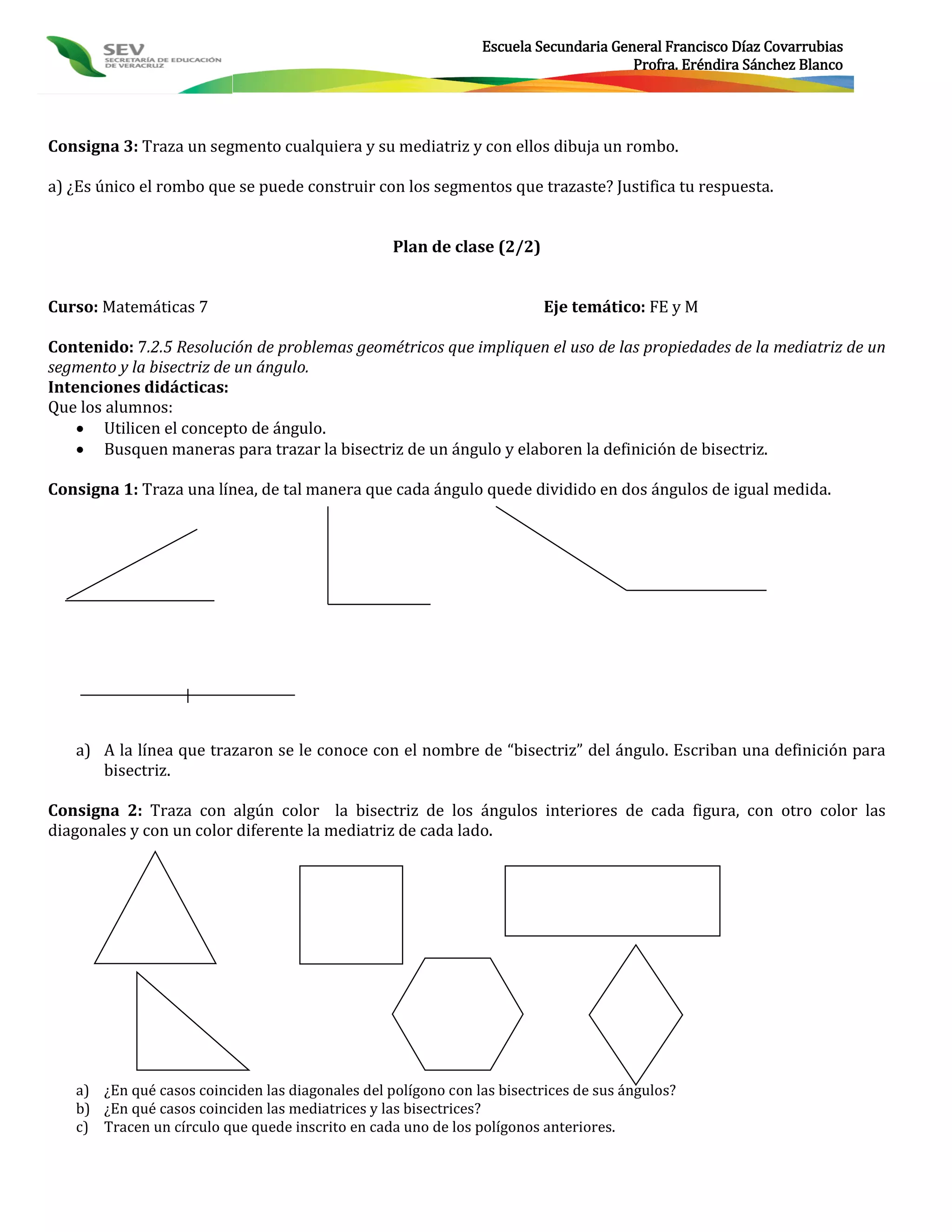 Escuela Secundaria General Francisco Díaz Covarrubias
                                                                                     Profra. Eréndira Sánchez Blanco




Consigna 3: Traza un segmento cualquiera y su mediatriz y con ellos dibuja un rombo.

a) ¿Es único el rombo que se puede construir con los segmentos que trazaste? Justifica tu respuesta.


                                                  Plan de clase (2/2)


Curso: Matemáticas 7                                                     Eje temático: FE y M

Contenido: 7.2.5 Resolución de problemas geométricos que impliquen el uso de las propiedades de la mediatriz de un
segmento y la bisectriz de un ángulo.
Intenciones didácticas:
Que los alumnos:
     Utilicen el concepto de ángulo.
     Busquen maneras para trazar la bisectriz de un ángulo y elaboren la definición de bisectriz.

Consigna 1: Traza una línea, de tal manera que cada ángulo quede dividido en dos ángulos de igual medida.




   a) A la línea que trazaron se le conoce con el nombre de “bisectriz” del ángulo. Escriban una definición para
      bisectriz.

Consigna 2: Traza con algún color la bisectriz de los ángulos interiores de cada figura, con otro color las
diagonales y con un color diferente la mediatriz de cada lado.




   a) ¿En qué casos coinciden las diagonales del polígono con las bisectrices de sus ángulos?
   b) ¿En qué casos coinciden las mediatrices y las bisectrices?
   c) Tracen un círculo que quede inscrito en cada uno de los polígonos anteriores.
 