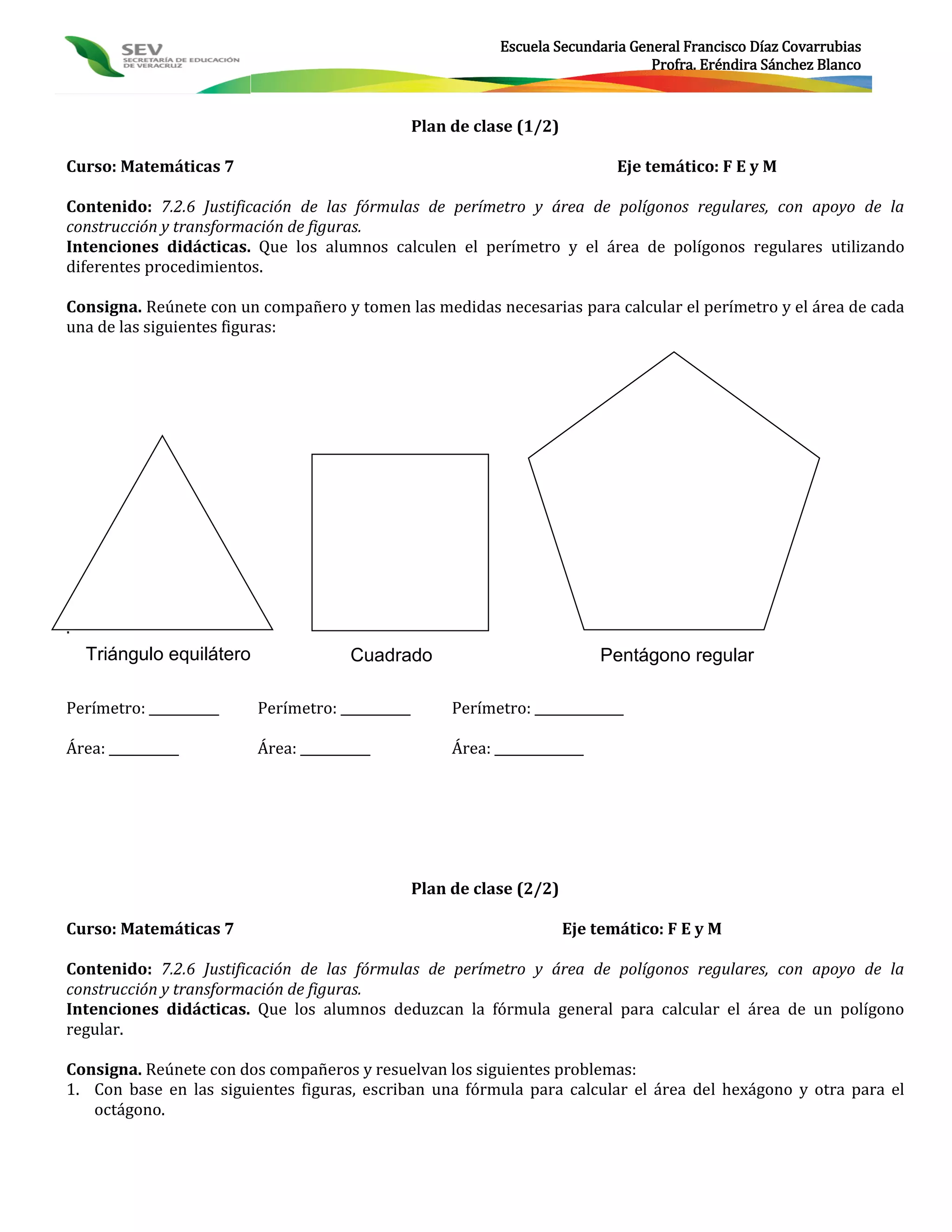Escuela Secundaria General Francisco Díaz Covarrubias
                                                                                      Profra. Eréndira Sánchez Blanco



                                                    Plan de clase (1/2)

Curso: Matemáticas 7                                                             Eje temático: F E y M

Contenido: 7.2.6 Justificación de las fórmulas de perímetro y área de polígonos regulares, con apoyo de la
construcción y transformación de figuras.
Intenciones didácticas. Que los alumnos calculen el perímetro y el área de polígonos regulares utilizando
diferentes procedimientos.

Consigna. Reúnete con un compañero y tomen las medidas necesarias para calcular el perímetro y el área de cada
una de las siguientes figuras:




.
    Triángulo equilátero                 Cuadrado                               Pentágono regular

Perímetro: ___________     Perímetro: ___________        Perímetro: ______________

Área: ___________          Área: ___________             Área: ______________




                                                    Plan de clase (2/2)

Curso: Matemáticas 7                                                      Eje temático: F E y M

Contenido: 7.2.6 Justificación de las fórmulas de perímetro y área de polígonos regulares, con apoyo de la
construcción y transformación de figuras.
Intenciones didácticas. Que los alumnos deduzcan la fórmula general para calcular el área de un polígono
regular.

Consigna. Reúnete con dos compañeros y resuelvan los siguientes problemas:
1. Con base en las siguientes figuras, escriban una fórmula para calcular el área del hexágono y otra para el
   octágono.
 