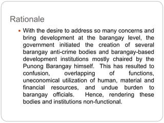 Rationale
 With the desire to address so many concerns and
bring development at the barangay level, the
government initiated the creation of several
barangay anti-crime bodies and barangay-based
development institutions mostly chaired by the
Punong Barangay himself. This has resulted to
confusion, overlapping of functions,
uneconomical utilization of human, material and
financial resources, and undue burden to
barangay officials. Hence, rendering these
bodies and institutions non-functional.
 