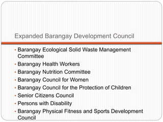 Expanded Barangay Development Council
• Barangay Ecological Solid Waste Management
Committee
• Barangay Health Workers
• Barangay Nutrition Committee
• Barangay Council for Women
• Barangay Council for the Protection of Children
• Senior Citizens Council
• Persons with Disability
• Barangay Physical Fitness and Sports Development
Council
 