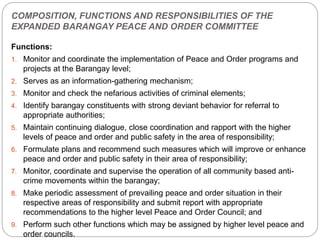 COMPOSITION, FUNCTIONS AND RESPONSIBILITIES OF THE
EXPANDED BARANGAY PEACE AND ORDER COMMITTEE
Functions:
1. Monitor and coordinate the implementation of Peace and Order programs and
projects at the Barangay level;
2. Serves as an information-gathering mechanism;
3. Monitor and check the nefarious activities of criminal elements;
4. Identify barangay constituents with strong deviant behavior for referral to
appropriate authorities;
5. Maintain continuing dialogue, close coordination and rapport with the higher
levels of peace and order and public safety in the area of responsibility;
6. Formulate plans and recommend such measures which will improve or enhance
peace and order and public safety in their area of responsibility;
7. Monitor, coordinate and supervise the operation of all community based anti-
crime movements within the barangay;
8. Make periodic assessment of prevailing peace and order situation in their
respective areas of responsibility and submit report with appropriate
recommendations to the higher level Peace and Order Council; and
9. Perform such other functions which may be assigned by higher level peace and
order councils.
 