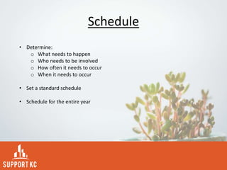 Schedule
• Determine:
o What needs to happen
o Who needs to be involved
o How often it needs to occur
o When it needs to occur
• Set a standard schedule
• Schedule for the entire year
 