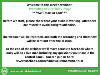 cwmt.org.uk | @charliewtrust InOurHands.com | @pookyh
Welcome to this week’s webinar:
Promoting positive body image
***We’ll start at 6pm***
Before we start, please check that your audio is working. Attendees
are muted to avoid background noise.
The webinar will be recorded, and both the recording and slideshow
will be sent out after the session.
At the end of the webinar we’ll move across to facebook where
Pooky will do a live Q&A including any questions you share in the
control panel. You can join us here:
www.facebook.com/charliewallermemorialtrust
 