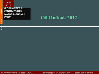 GCMI
                  2010
                GLOBONOMICS &
SE USSI




                CONTEMPORARY
                MACRO-ECONOMIC
                ISSUES
                                     Oil Outlook 2012
L AB O G YE K
      L




   © 2010 INFINITY BUSINESS SCHOOL   GLOBAL ISSUES OF SIGNIFICANCE   Neeraj Batra: Term I
 
