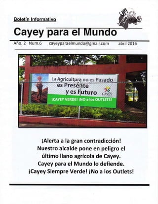 Boletin lnformativo
Cayey para e
Afio. 2 Num.5 cayeypa raelm u ndo @gma il.com abril 2016
iAlerta a la gran contradicci6n!
Nuestro alcalde pone en peligro el
(ltimo llano agricola de Cayey.
Cayey para el Mundo lo defiende.
iCayey Siempre Verde! iNo a Ios Outlets!
 