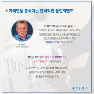앤트하우스
‘볼린저 밴드’에는 중심선 및 상/하한선과
상단/하단밴드가 존재하는데
그럼 이번 시리즈에서는 볼린저밴드를 통해
일반적으로 어떻게 매매하는지에 대해
알아보도록 하겠습니다.
# 가격변동 분석에는 탄력적인 볼린저밴드!
존 볼린저(John Bollinger)는
미국의 저술가이자 재무분석가로 1983년 20일
이동평균선을 기준으로 상하한 밴드구간을 그려
주가의 상대적 위치를 측정할 수 있는
‘볼린저 밴드’를 개발하였습니다.
존 볼린저
(John Bollinger)
 