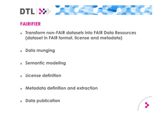FAIRIFIER
■ Transform non-FAIR datasets into FAIR Data Resources
(dataset in FAIR format, license and metadata)
■ Data munging
■ Semantic modeling
■ License definition
■ Metadata definition and extraction
■ Data publication
 