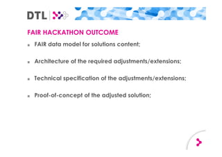 FAIR HACKATHON OUTCOME
■ FAIR data model for solutions content;
■ Architecture of the required adjustments/extensions;
■ Technical specification of the adjustments/extensions;
■ Proof-of-concept of the adjusted solution;
 