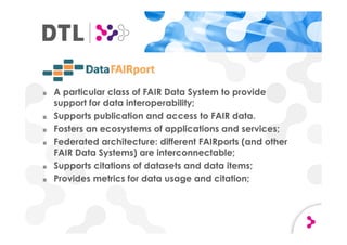 ■ A particular class of FAIR Data System to provide
support for data interoperability;
■ Supports publication and access to FAIR data.
■ Fosters an ecosystems of applications and services;
■ Federated architecture: different FAIRports (and other
FAIR Data Systems) are interconnectable;
■ Supports citations of datasets and data items;
■ Provides metrics for data usage and citation;
 
