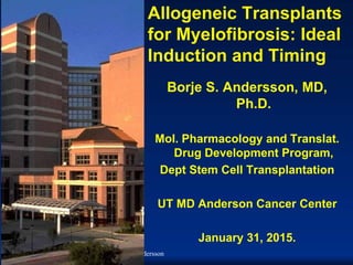 2015/5/18 B.S. Andersson
Allogeneic Transplants
for Myelofibrosis: Ideal
Induction and Timing
Borje S. Andersson, MD,
Ph.D.
Mol. Pharmacology and Translat.
Drug Development Program,
Dept Stem Cell Transplantation
UT MD Anderson Cancer Center
January 31, 2015.
 