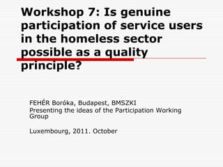 Workshop 7: Is genuine
participation of service users
in the homeless sector
possible as a quality
principle?


 FEHÉR Boróka, Budapest, BMSZKI
 Presenting the ideas of the Participation Working
 Group

 Luxembourg, 2011. October
 