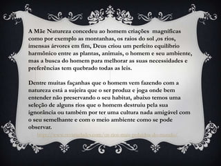 A Mãe Natureza concedeu ao homem criações magníficas
como por exemplo as montanhas, os raios do sol ,os rios,
imensas árvores em fim, Deus criou um perfeito equilíbrio
harmônico entre as plantas, animais, o homem e seu ambiente,
mas a busca do homem para melhorar as suas necessidades e
preferências tem quebrado todas as leis.

Dentre muitas façanhas que o homem vem fazendo com a
natureza está a sujeira que o ser produz e joga onde bem
entender não preservando o seu habitat, abaixo temos uma
seleção de alguns rios que o homem destruiu pela sua
ignorância ou também por ter uma cultura nada amigável com
o seu semelhante e com o meio ambiente como se pode
observar.
   http://www.zevariedades.com/os-rios-mais-poluidos-do-mundo/
 
