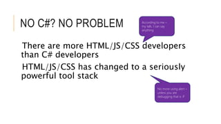 NO C#? NO PROBLEM 
According to me – 
my talk, I can say 
anything 
There are more HTML/JS/CSS developers 
than C# developers 
HTML/JS/CSS has changed to a seriously 
powerful tool stack 
No more using alert – 
unless you are 
debugging that is :P 
 