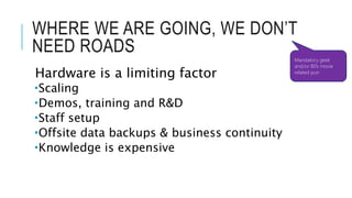 WHERE WE ARE GOING, WE DON’T 
NEED ROADS 
Hardware is a limiting factor 
Scaling 
Demos, training and R&D 
Staff setup 
Offsite data backups & business continuity 
Knowledge is expensive 
Mandatory geek 
and/or 80’s movie 
related pun 
 