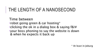 THE LENGTH OF A NANOSECOND 
Time between 
robot going green & car hooting* 
clicking the ok in a dialog box & saying f&!# 
your boss phoning to say the website is down 
& when he expects it back up 
* At least in Joburg 
 