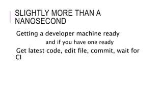 SLIGHTLY MORE THAN A 
NANOSECOND 
Getting a developer machine ready 
and if you have one ready 
Get latest code, edit file, commit, wait for 
CI 
 