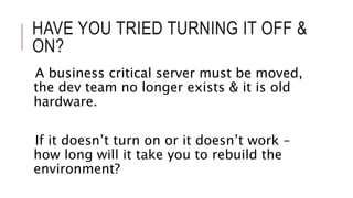 HAVE YOU TRIED TURNING IT OFF & 
ON? 
A business critical server must be moved, 
the dev team no longer exists & it is old 
hardware. 
If it doesn’t turn on or it doesn’t work – 
how long will it take you to rebuild the 
environment? 
 