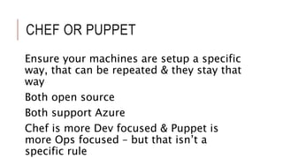 CHEF OR PUPPET 
Ensure your machines are setup a specific 
way, that can be repeated & they stay that 
way 
Both open source 
Both support Azure 
Chef is more Dev focused & Puppet is 
more Ops focused – but that isn’t a 
specific rule 
 