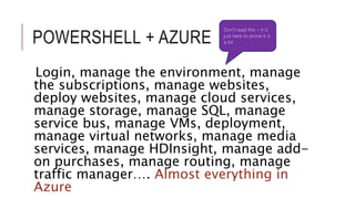POWERSHELL + AZURE 
Don’t read this – it is 
just here to prove it is 
a lot 
Login, manage the environment, manage 
the subscriptions, manage websites, 
deploy websites, manage cloud services, 
manage storage, manage SQL, manage 
service bus, manage VMs, deployment, 
manage virtual networks, manage media 
services, manage HDInsight, manage add-on 
purchases, manage routing, manage 
traffic manager…. Almost everything in 
Azure 
 