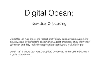 Digital Ocean:
New User Onboarding
Digital Ocean has one of the fastest and visually appealing signups in the
industry, lead by consistent design and UX best practices. They know their
customer, and they make the appropriate sacriﬁces to make it simple
Other than a single (but very disruptive) cul-de-sac in the User Flow, this is
a great experience.
 