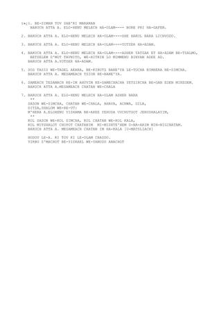ï»¿1. BE-SIMAN TOV SAB'RI MARANAN
BARUCH ATTA A. ELO-HENU MELECH HA-OLAM---- BORE PRI HA-GAFEN.
2. BARUCH ATTA A. ELO-HENU MELECH HA-OLAM----SHE HAKOL BARA LICHVODO.
3. BARUCH ATTA A. ELO-HENU MELECH HA-OLAM----YOTZER HA-ADAM.
4. BARUCH ATTA A. ELO-HENU MELECH HA-OLAM----ASHER YATZAR ET HA-ADAM BE-TZALMO,
BETZELEM D'MUT TAVNITO, WE-HITKIN LO MIMMENU BINYAN ADEE AD.
BARUCH ATTA A.YOTZER HA-ADAM.
5. SOS TASIS WE-TAGEL AKARA, BE-KIBUTZ BANE'YA LE-TOCHA BIMHERA BE-SIMCHA.
BARUCH ATTA A. MESAMEACH TZION BE-BANE'YA.
6. SAMEACH TESAMACH RE-IM AHUVIM KE-SAMECHACHA YETZIRCHA BE-GAN EDEN MIKEDEM.
BARUCH ATTA A.MESAMEACH CHATAN WE-CHALA
7. BARUCH ATTA A. ELO-HENU MELECH HA-OLAM ASHER BARA
**
SASON WE-SIMCHA, CHATAN WE-CHALA, AHAVA, ACHWA, GILA,
DITZA,SHALOM WE-RE-UT:
M'HERA A.ELOHENU YISHAMA BE-AREE YEHUDA UVCHUTSOT JERUSHALAYIM,
**
KOL SASON WE-KOL SIMCHA, KOL CHATAN WE-KOL KALA,
KOL MITSHALOT CHUPOT CHATANIM MI-MISHTE'HEM U-NA-ARIM MIN-NIGINATAM.
BARUCH ATTA A. MESAMEACH CHATAN IM HA-KALA [U-MATSLIACH]
HODOU LE-A. KI TOV KI LE-OLAM CHASDO.
YIRBU S'MACHOT BE-YISRAEL WE-YANUSU ANACHOT
 