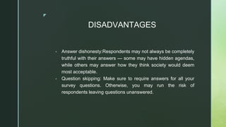 ◤
DISADVANTAGES
▪ Answer dishonesty:Respondents may not always be completely
truthful with their answers — some may have hidden agendas,
while others may answer how they think society would deem
most acceptable.
▪ Question skipping: Make sure to require answers for all your
survey questions. Otherwise, you may run the risk of
respondents leaving questions unanswered.
 