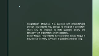 ◤
▪ Interpretation difficulties: If a question isn’t straightforward
enough, respondents may struggle to interpret it accurately.
That’s why it’s important to state questions clearly and
concisely, with explanations when necessary.
▪ Survey fatigue: Respondents may experience survey fatigue if
they receive too many surveys or a questionnaire is too long.
 