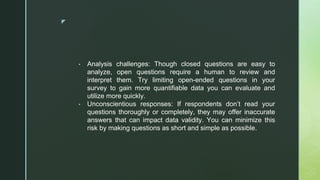 ◤
▪ Analysis challenges: Though closed questions are easy to
analyze, open questions require a human to review and
interpret them. Try limiting open-ended questions in your
survey to gain more quantifiable data you can evaluate and
utilize more quickly.
▪ Unconscientious responses: If respondents don’t read your
questions thoroughly or completely, they may offer inaccurate
answers that can impact data validity. You can minimize this
risk by making questions as short and simple as possible.
 