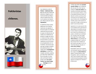 Folcloristas
chilenos.
Hoy hablaremos sobre el
folclore tradicional chile-
no. Este nace de la mezcla de
elementos indígenas mas la
música europea que llego a
chile en la época de la colo-
nia. Se mantuvo así hasta el
año 1950,en este año nace el
Neofolclore .
El neofolclore tiene muchas
diferencias con el folclore
tradicional, por ejemplo: la
forma de cantar. En el folclore
tradicional forma de cantar,
en grupo, es todos ala vez, en
cambio en el neofolclore se
produce un juego de voces y
un intento de imitar sonidos
de instrumentos, ya que, en el
neofolclore se usa muy poco
el acompañamiento con ins-
trumentos. Unas de las cosas
que trajo consigo el creación
del neofolclore fue el naci-
miento de los investigadores
del folclore, su misión era
recopilar canciones y poemas
por todo Chile, Violeta Parra
fue uno de ellos. En estos
años se formaron diversos
grupos como Los cuatro
cuartos, Las cuatro brujas,
Santiago 4, entre
otros.
10 Años mas tarde nace la nueva
canción chilena, con la influencia
del rock and roll y twist. Aquí se
produjo la nueva ola Chilena, esto
consistió en la primera venta masiva
de la música popular chilena, y como
en esta época ya existía la radio y la
televisión, esta fue una de las prime-
ras formas que tuvo la gente a acer-
carse al música rock, sin embrago fue
criticada, ya que, como muchas can-
ciones eran en ingles, se decía que se
perdía “la real música chilena”.
Siguiendo con la nueva canción chile-
na, las temáticas de las canciones era
relacionadas con la política, por que,
en estos tiempos la política en Chile
era un tema muy controversial .Los
grupos y cantantes que se destacan
son: Los jaivas, Victor Jara ,Angel
Parra, Isabel Parra, Sergio Ortega,
Héctor Pavez,etc. Sin embargo,t ras
el golpe de estado del 73 varios de
estos artistas fueron exiliados por
esto tuvieron que seguir con sus ca-
rreras fuera del país y dio paso al
canto nuevo (chileno)
Interpretado a partir de una genera-
ción de jóvenes cantores y conjuntos,
esto surgió en las peñas folclóricas
desde el 74,estoas ganaron sellos
discográficos ,radio o en televisión .El
canto nuevo se perdió cuando volvió
la democracia,aunque,algunos artistas
siguieron el la época de “transición a
la democracia”
 