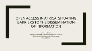 OPEN ACCESS IN AFRICA: SITUATING
BARRIERSTOTHE DISSEMINATION
OF INFORMATION
Lauryn Lehman
Master’s Candidate, School of Information Sciences
University of Illinois at Urbana-Champaign
United States
 