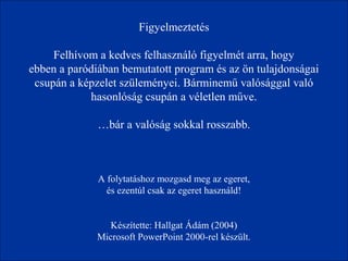 Figyelmeztetés 
Felhívom a kedves felhasználó figyelmét arra, hogy 
ebben a paródiában bemutatott program és az ön tulajdonságai 
csupán a képzelet szüleményei. Bárminemű valósággal való 
hasonlóság csupán a véletlen műve. 
…bár a valóság sokkal rosszabb. 
A folytatáshoz mozgasd meg az egeret, 
és ezentúl csak az egeret használd! 
Készítette: Hallgat Ádám (2004) 
Microsoft PowerPoint 2000-rel készült. 
 