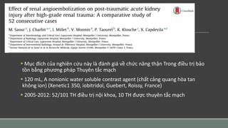  Mục đích của nghiên cứu này là đánh giá về chức năng thận Trong điều trị bảo
tồn bằng phương pháp Thuyên tắc mạch
 120 mL, A nonionic water soluble contrast agent (chất cảng quang hòa tan
không ion) (Xenetic1 350, iobitridol, Guebert, Roissy, France)
 2005-2012: 52/101 TH điều trị nội khoa, 10 TH được thuyên tắc mạch
 