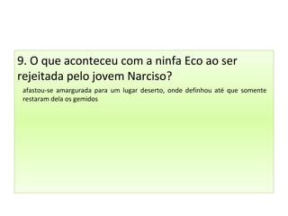 9. O que aconteceu com a ninfa Eco ao ser
rejeitada pelo jovem Narciso?
afastou-se amargurada para um lugar deserto, onde definhou até que somente
restaram dela os gemidos
 