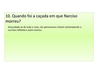 10. Quando foi a caçada em que Narciso
morreu?
Descuidado-se de tudo o mais, ele permaneceu imóvel contemplando a
sua face refletida e assim morreu.
 