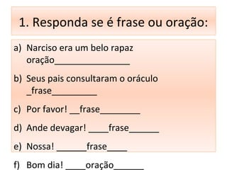 1. Responda se é frase ou oração:
a) Narciso era um belo rapaz
oração_______________
b) Seus pais consultaram o oráculo
_frase_________
c) Por favor! __frase________
d) Ande devagar! ____frase______
e) Nossa! ______frase____
f) Bom dia! ____oração______
 
