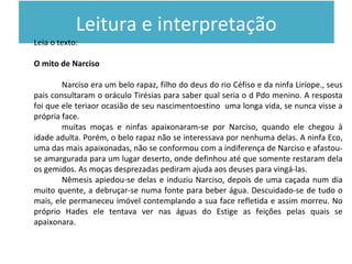 Leitura e interpretação
Leia o texto:
O mito de Narciso
Narciso era um belo rapaz, filho do deus do rio Céfiso e da ninfa Liríope., seus
pais consultaram o oráculo Tirésias para saber qual seria o d Pdo menino. A resposta
foi que ele teriaor ocasião de seu nascimentoestino uma longa vida, se nunca visse a
própria face.
muitas moças e ninfas apaixonaram-se por Narciso, quando ele chegou à
idade adulta. Porém, o belo rapaz não se interessava por nenhuma delas. A ninfa Eco,
uma das mais apaixonadas, não se conformou com a indiferença de Narciso e afastou-
se amargurada para um lugar deserto, onde definhou até que somente restaram dela
os gemidos. As moças desprezadas pediram ajuda aos deuses para vingá-las.
Nêmesis apiedou-se delas e induziu Narciso, depois de uma caçada num dia
muito quente, a debruçar-se numa fonte para beber água. Descuidado-se de tudo o
mais, ele permaneceu imóvel contemplando a sua face refletida e assim morreu. No
próprio Hades ele tentava ver nas águas do Estige as feições pelas quais se
apaixonara.
 