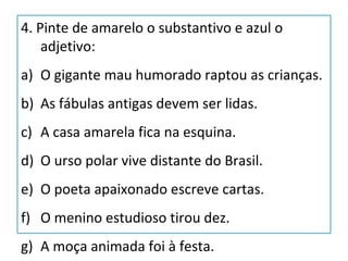4. Pinte de amarelo o substantivo e azul o
adjetivo:
a) O gigante mau humorado raptou as crianças.
b) As fábulas antigas devem ser lidas.
c) A casa amarela fica na esquina.
d) O urso polar vive distante do Brasil.
e) O poeta apaixonado escreve cartas.
f) O menino estudioso tirou dez.
g) A moça animada foi à festa.
 