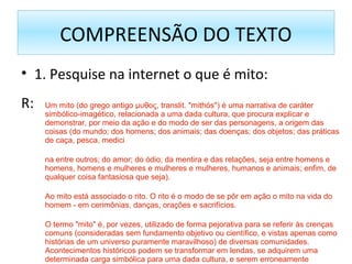 COMPREENSÃO DO TEXTO
• 1. Pesquise na internet o que é mito:
R: Um mito (do grego antigo μυθος, translit. "mithós") é uma narrativa de caráter
simbólico-imagético, relacionada a uma dada cultura, que procura explicar e
demonstrar, por meio da ação e do modo de ser das personagens, a origem das
coisas (do mundo; dos homens; dos animais; das doenças; dos objetos; das práticas
de caça, pesca, medici
na entre outros; do amor; do ódio; da mentira e das relações, seja entre homens e
homens, homens e mulheres e mulheres e mulheres, humanos e animais; enfim, de
qualquer coisa fantasiosa que seja).
Ao mito está associado o rito. O rito é o modo de se pôr em ação o mito na vida do
homem - em cerimônias, danças, orações e sacrifícios.
O termo "mito" é, por vezes, utilizado de forma pejorativa para se referir às crenças
comuns (consideradas sem fundamento objetivo ou científico, e vistas apenas como
histórias de um universo puramente maravilhoso) de diversas comunidades.
Acontecimentos históricos podem se transformar em lendas, se adquirem uma
determinada carga simbólica para uma dada cultura, e serem erroneamente
 