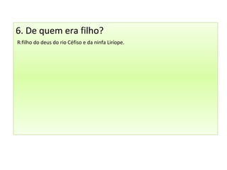 6. De quem era filho?
R:filho do deus do rio Céfiso e da ninfa Liríope.
 