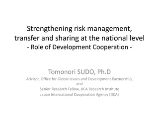 Strengthening risk management,
transfer and sharing at the national level
- Role of Development Cooperation -
Tomonori SUDO, Ph.D
Advisor, Office for Global Issues and Development Partnership,
and
Senior Research Fellow, JICA Research Institute
Japan International Cooperation Agency (JICA)
 