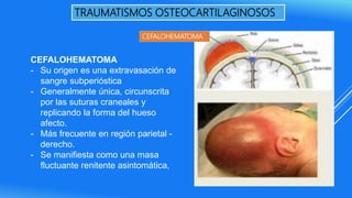 TRAUMATISMOS OSTEOCARTILAGINOSOS
CEFALOHEMATOMA
- Su origen es una extravasación de
sangre subperióstica
- Generalmente única, circunscrita
por las suturas craneales y
replicando la forma del hueso
afecto.
- Más frecuente en región parietal -
derecho.
- Se manifiesta como una masa
fluctuante renitente asintomática,
CEFALOHEMATOMA
 