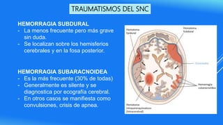 TRAUMATISMOS DEL SNC
HEMORRAGIA SUBDURAL
- La menos frecuente pero más grave
sin duda.
- Se localizan sobre los hemisferios
cerebrales y en la fosa posterior.
HEMORRAGIA SUBARACNOIDEA
- Es la más frecuente (30% de todas)
- Generalmente es silente y se
diagnostica por ecografía cerebral.
- En otros casos se manifiesta como
convulsiones, crisis de apnea.
 