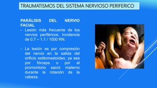 TRAUMATISMOS DEL SISTEMA NERVIOSO PERIFERICO
PARÁLISIS DEL NERVIO
FACIAL
- Lesión más frecuente de los
nervios periféricos. Incidencia
de 0.7 – 1.1 / 1000 RN.
- La lesión es por compresión
del nervio en la salida del
orificio estilomastoideo, ya sea
por fórceps o por el
promontorio sacro materno
durante la rotación de la
cabeza.
 