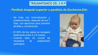 TRAUMATISMOS DEL S N P
- Se trata con inmovilización y
posteriormente, después de los 7
días, con ejercicios para prevenir
atrofias y contracturas.
- El 90% de los casos se recupera
totalmente entre 3 y 6 meses.
- Cuando esto no ocurre es
necesaria la exploración
quirúrgica.
- Parálisis braquial superior o parálisis de Duchenne-Erb:
 