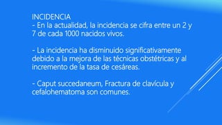 INCIDENCIA
- En la actualidad, la incidencia se cifra entre un 2 y
7 de cada 1000 nacidos vivos.
- La incidencia ha disminuido significativamente
debido a la mejora de las técnicas obstétricas y al
incremento de la tasa de cesáreas.
- Caput succedaneum, Fractura de clavícula y
cefalohematoma son comunes.
 