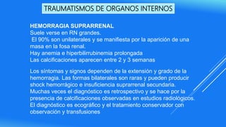TRAUMATISMOS DE ORGANOS INTERNOS
HEMORRAGIA SUPRARRENAL
Suele verse en RN grandes.
El 90% son unilaterales y se manifiesta por la aparición de una
masa en la fosa renal.
Hay anemia e hiperbilirrubinemia prolongada
Las calcificaciones aparecen entre 2 y 3 semanas
Los síntomas y signos dependen de la extensión y grado de la
hemorragia. Las formas bilaterales son raras y pueden producir
shock hemorrágico e insuficiencia suprarrenal secundaria.
Muchas veces el diagnóstico es retrospectivo y se hace por la
presencia de calcificaciones observadas en estudios radiológicos.
El diagnóstico es ecográfico y el tratamiento conservador con
observación y transfusiones
 